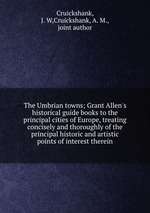 The Umbrian towns; Grant Allen`s historical guide books to the principal cities of Europe, treating concisely and thoroughly of the principal historic and artistic points of interest therein