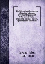 The life and public services of Andrew Johnson, seventeenth president of the United States : including his state papers, speeches and addresses