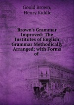 Brown`s Grammar Improved: The Institutes of English Grammar Methodically Arranged; with Forms of