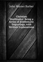 Christian Similitudes: Being a Series of Emblematic Engravings, with Written Explanations