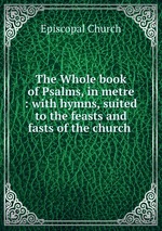The Whole book of Psalms, in metre : with hymns, suited to the feasts and fasts of the church