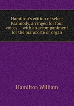 Hamilton`s edition of select Psalmody, arranged for four voices . : with an accompaniment for the pianoforte or organ