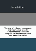 The end of religious controversy microform : in a friendly correspondence between a religious society of Protestants and a Catholic divine