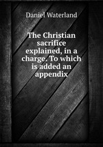 The Christian sacrifice explained, in a charge. To which is added an appendix