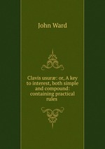 Clavis usur: or, A key to interest, both simple and compound: containing practical rules