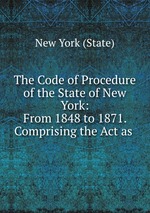 The Code of Procedure of the State of New York: From 1848 to 1871. Comprising the Act as