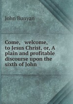 Come, & welcome, to Jesus Christ, or, A plain and profitable discourse upon the sixth of John