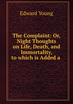 The Complaint: Or, Night Thoughts on Life, Death, and Immortality, to which is Added a