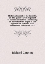 Historical record of the Seventh, or, The Queen`s Own Regiment of Hussars microform : containing an account of the origin of the regiment in 1690 and of its subsequent services to 1842