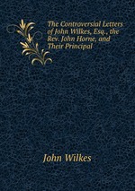The Controversial Letters of John Wilkes, Esq., the Rev. John Horne, and Their Principal