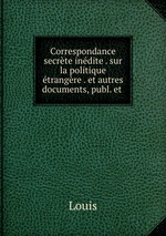 Correspondance secrte indite . sur la politique trangre . et autres documents, publ. et