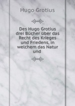 Des Hugo Grotius drei Bcher ber das Recht des Krieges und Friedens, in welchem das Natur und