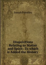 Disquisitions Relating to Matter and Spirit: To which is Added the History