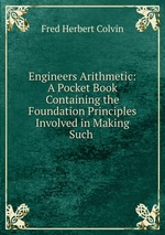 Engineers Arithmetic: A Pocket Book Containing the Foundation Principles Involved in Making Such