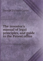 The inventor`s manual of legal principles, and guide to the Patent office