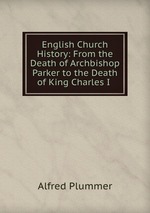 English Church History: From the Death of Archbishop Parker to the Death of King Charles I