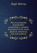 The encyclopdia of geography: comprising a complete description of the earth, physical, statistical, civil, and political
