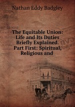 The Equitable Union: Life and Its Duties Briefly Explained. Part First: Spiritual, Religious and