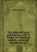 The fable of Cupid and Psyche, tr. by T. Taylor: to which are added, a poetical paraphrase on