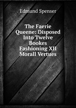 The Faerie Queene: Disposed Into Twelve Bookes Fashioning XII Morall Vertues