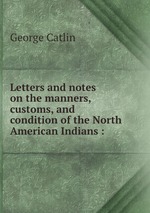 Letters and notes on the manners, customs, and condition of the North American Indians :