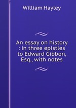 An essay on history : in three epistles to Edward Gibbon, Esq., with notes
