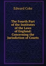 The Fourth Part of the Institutes of the Laws of England: Concerning the Jurisdiction of Courts