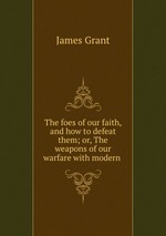 The foes of our faith, and how to defeat them; or, The weapons of our warfare with modern