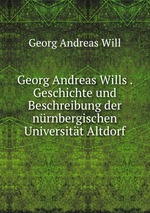 Georg Andreas Wills . Geschichte und Beschreibung der nrnbergischen Universitt Altdorf