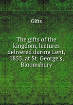 The gifts of the kingdom, lectures delivered during Lent, 1855, at St. George`s, Bloomsbury