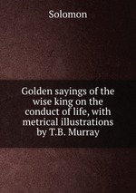 Golden sayings of the wise king on the conduct of life, with metrical illustrations by T.B. Murray