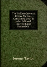 The Golden Grove: A Choice Manual, Containing what is to be Believed, Practised, and Desired Or