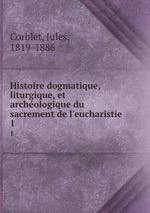 Histoire dogmatique, liturgique, et archologique du sacrement de l`eucharistie . 1