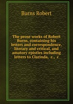 The prose works of Robert Burns, containing his letters and correspondence, literary and critical, and amatory epistles including letters to Clarinda, &c., &c