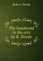 The handmaid to the arts by R. Dossie