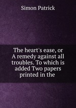 The heart`s ease, or A remedy against all troubles. To which is added Two papers printed in the