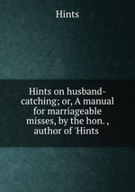 Hints on husband-catching; or, A manual for marriageable misses, by the hon. , author of `Hints