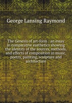 The Genesis of art-form : an essay in comparative easthetics showing the identity of the sources, methods, and effects of composition in music, poetry, painting, sculpture and architecture