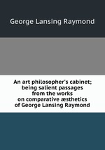 An art philosopher`s cabinet; being salient passages from the works on comparative sthetics of George Lansing Raymond