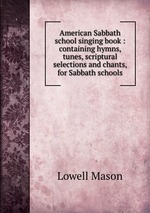 American Sabbath school singing book : containing hymns, tunes, scriptural selections and chants, for Sabbath schools