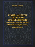 Choir: or Union collection of church music. consisting of a great variety of Psalm and hymn tunes, anthems, etc