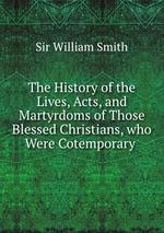 The History of the Lives, Acts, and Martyrdoms of Those Blessed Christians, who Were Cotemporary