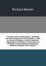 The poor man`s family book. 1. Teaching him how to become a true Christain. 2. How to live as a Christian, in all his relations, especially in his family. 3. How to die as a Christian. In plain familiar conferences between a teacher and a learner