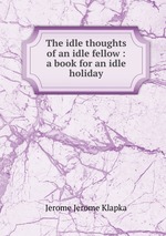 The idle thoughts of an idle fellow : a book for an idle holiday