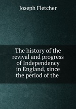 The history of the revival and progress of Independency in England, since the period of the