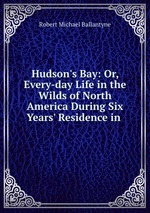Hudson`s Bay: Or, Every-day Life in the Wilds of North America During Six Years` Residence in