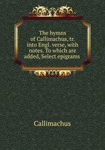 The hymns of Callimachus, tr. into Engl. verse, with notes. To which are added, Select epigrams