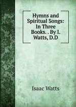 Hymns and Spiritual Songs: In Three Books. . By I. Watts, D.D