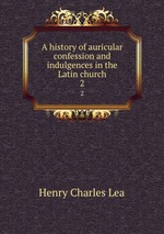 A history of auricular confession and indulgences in the Latin church. 2