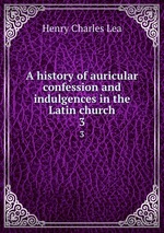 A history of auricular confession and indulgences in the Latin church. 3